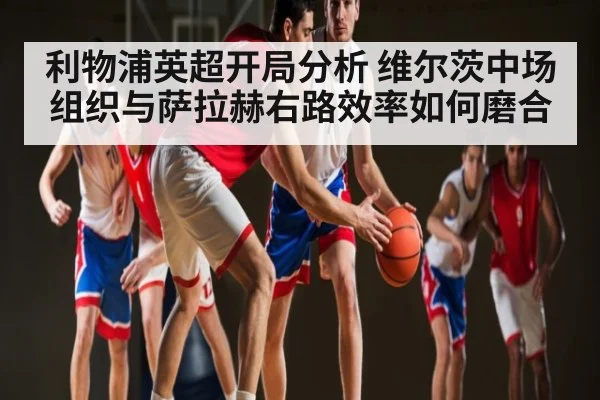 利物浦英超开局分析 维尔茨中场组织与萨拉赫右路效率如何磨合 | Kaiyun Sports